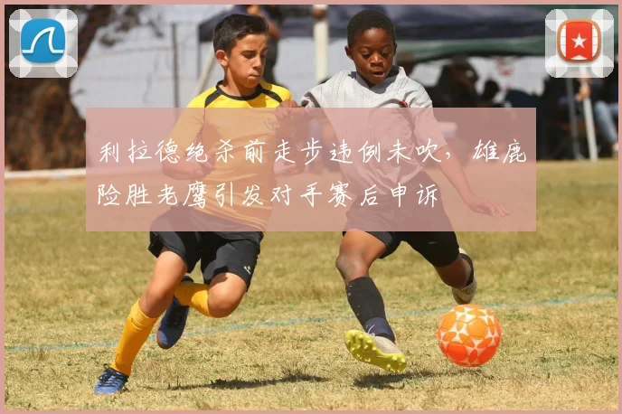 利拉德绝杀前走步违例未吹,雄鹿险胜老鹰引发对手赛后申诉