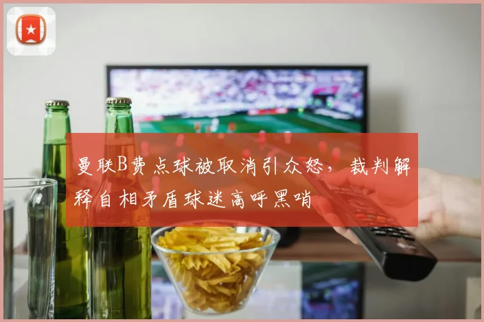 曼联B费点球被取消引众怒，裁判解释自相矛盾球迷高呼黑哨
