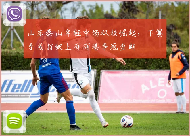 山东泰山年轻中场双核崛起，下赛季或打破上海海港争冠垄断