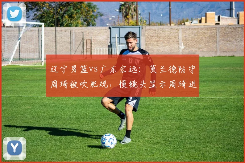辽宁男篮vs广东宏远：莫兰德防守周琦被吹犯规，慢镜头显示周琦进攻犯规在先引争议