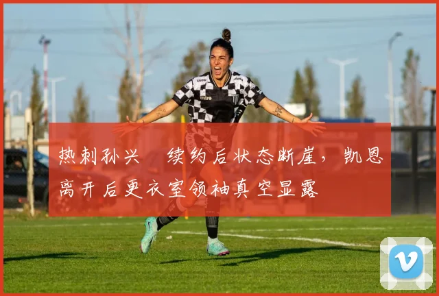 热刺孙兴慜续约后状态断崖，凯恩离开后更衣室领袖真空显露