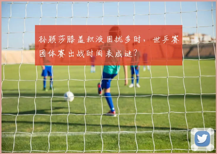 孙颖莎膝盖积液困扰多时，世乒赛团体赛出战时间表成谜？