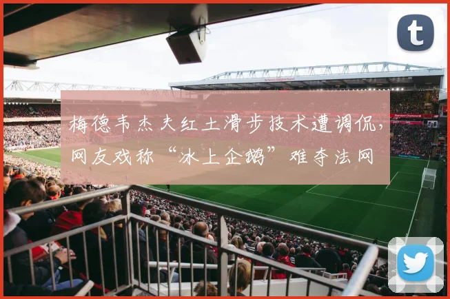 梅德韦杰夫红土滑步技术遭调侃，网友戏称“冰上企鹅”难夺法网